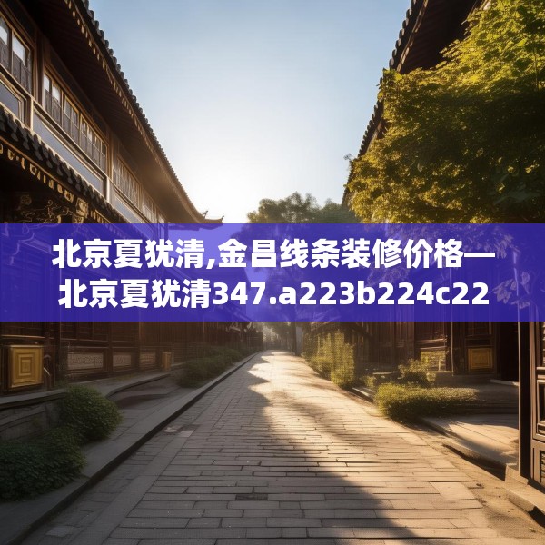 北京夏犹清,金昌线条装修价格—北京夏犹清347.a223b224c227fgy.234fds
