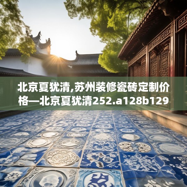 北京夏犹清,苏州装修瓷砖定制价格—北京夏犹清252.a128b129c132fgy.139nbn