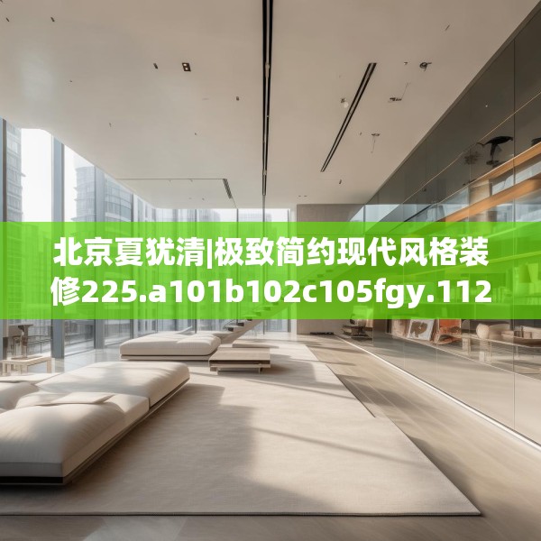 北京夏犹清|极致简约现代风格装修225.a101b102c105fgy.112fghfd