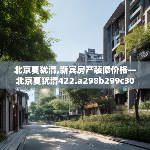 北京夏犹清,新宾房产装修价格—北京夏犹清422.a298b299c302fgy.309wew