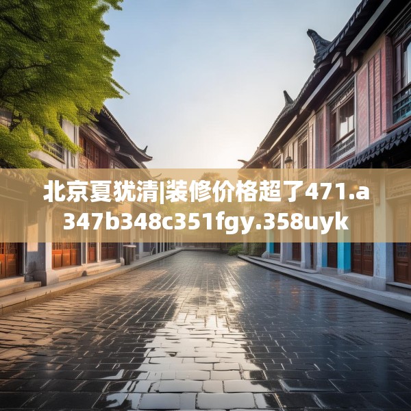 北京夏犹清|装修价格超了471.a347b348c351fgy.358uyk