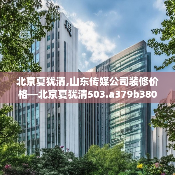 北京夏犹清,山东传媒公司装修价格—北京夏犹清503.a379b380c383fgy.390bnbn