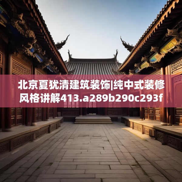 北京夏犹清建筑装饰|纯中式装修风格讲解413.a289b290c293fgy.300bnbn