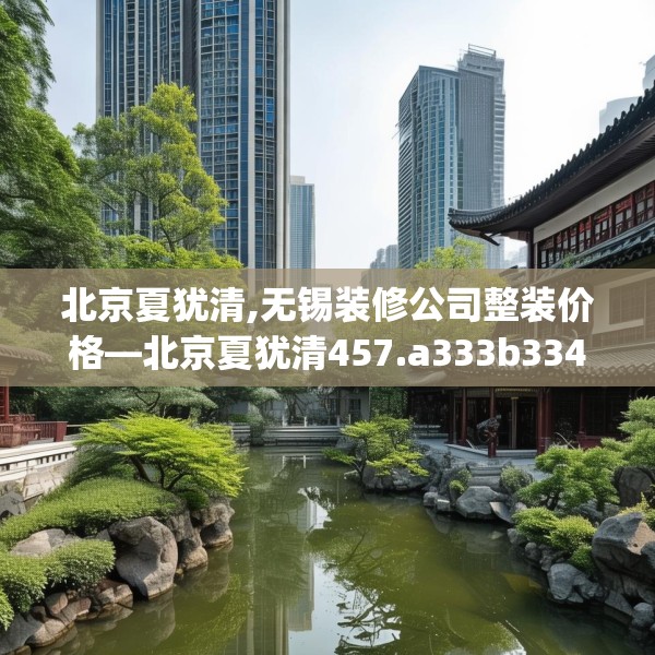 北京夏犹清,无锡装修公司整装价格—北京夏犹清457.a333b334c337fgy.344fdsfds