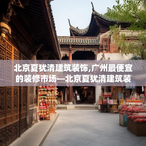北京夏犹清建筑装饰,广州最便宜的装修市场—北京夏犹清建筑装饰274.a150b151c154fgy.161htyj