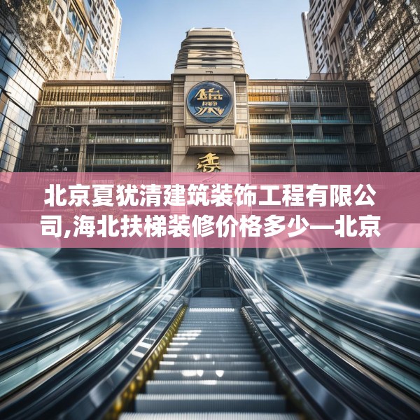 北京夏犹清建筑装饰工程有限公司,海北扶梯装修价格多少—北京夏犹清建筑装饰工程有限公司157.a33b34c37fgy.44poiy