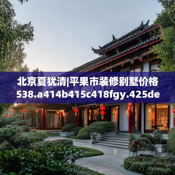 北京夏犹清|平果市装修别墅价格538.a414b415c418fgy.425dewqe