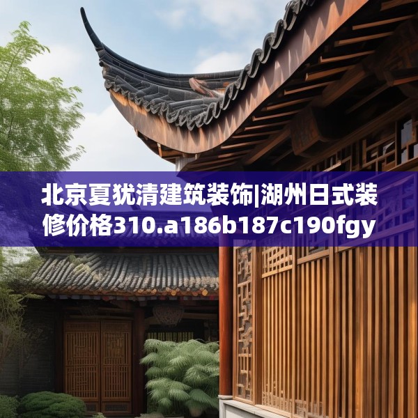 北京夏犹清建筑装饰|湖州日式装修价格310.a186b187c190fgy.197htyj