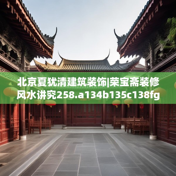 北京夏犹清建筑装饰|荣宝斋装修风水讲究258.a134b135c138fgy.145dsfds