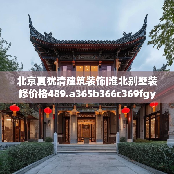 北京夏犹清建筑装饰|淮北别墅装修价格489.a365b366c369fgy.376uyk