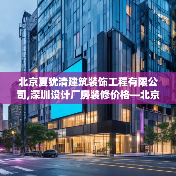 北京夏犹清建筑装饰工程有限公司,深圳设计厂房装修价格—北京夏犹清建筑装饰工程有限公司249.a125b126c129fgy.136fhsg