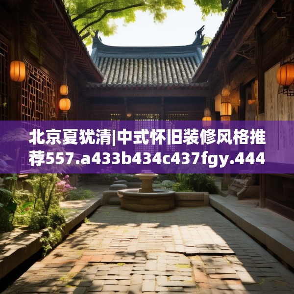 北京夏犹清|中式怀旧装修风格推荐557.a433b434c437fgy.444bnbn