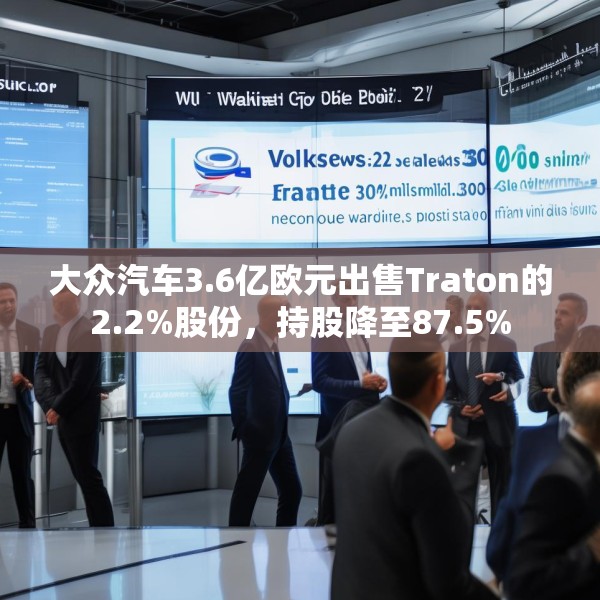 大众汽车3.6亿欧元出售Traton的2.2%股份，持股降至87.5%