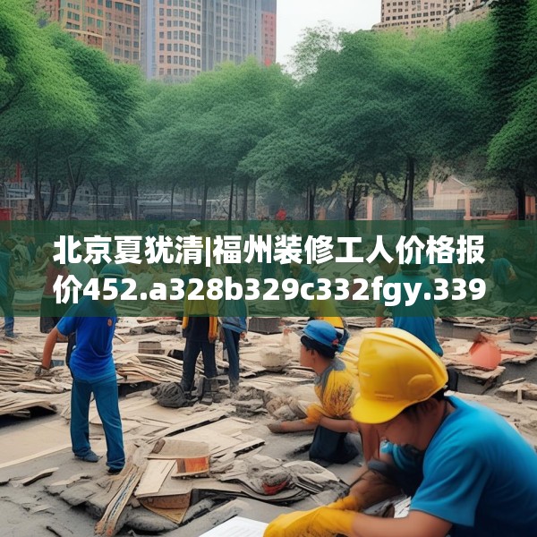 北京夏犹清|福州装修工人价格报价452.a328b329c332fgy.33976666