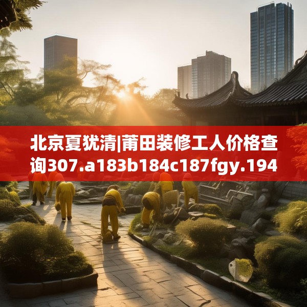 北京夏犹清|莆田装修工人价格查询307.a183b184c187fgy.194jhhj