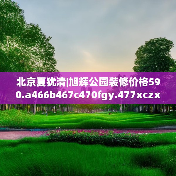 北京夏犹清|旭辉公园装修价格590.a466b467c470fgy.477xczxv