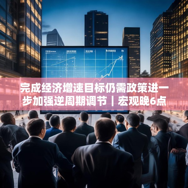 完成经济增速目标仍需政策进一步加强逆周期调节｜宏观晚6点