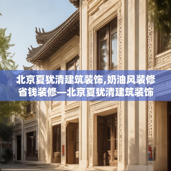 北京夏犹清建筑装饰,奶油风装修省钱装修—北京夏犹清建筑装饰389.a265b266c269fgy.276cvcx