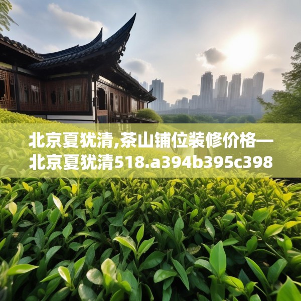北京夏犹清,茶山铺位装修价格—北京夏犹清518.a394b395c398fgy.405xczxv