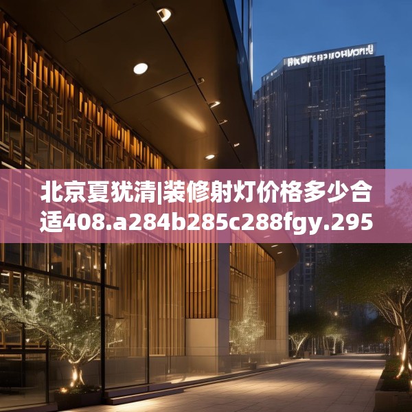 北京夏犹清|装修射灯价格多少合适408.a284b285c288fgy.295lkjl