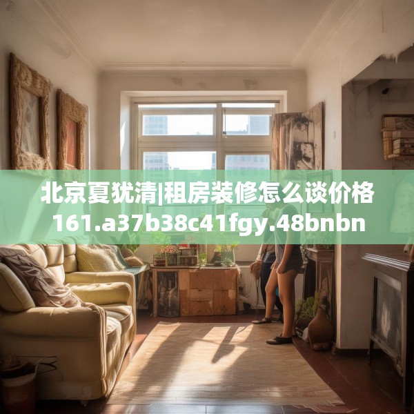 北京夏犹清|租房装修怎么谈价格161.a37b38c41fgy.48bnbn