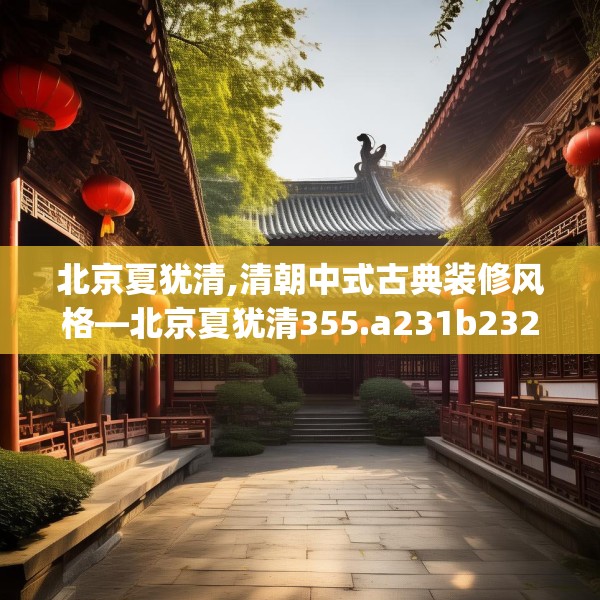 北京夏犹清,清朝中式古典装修风格—北京夏犹清355.a231b232c235fgy.242poiy