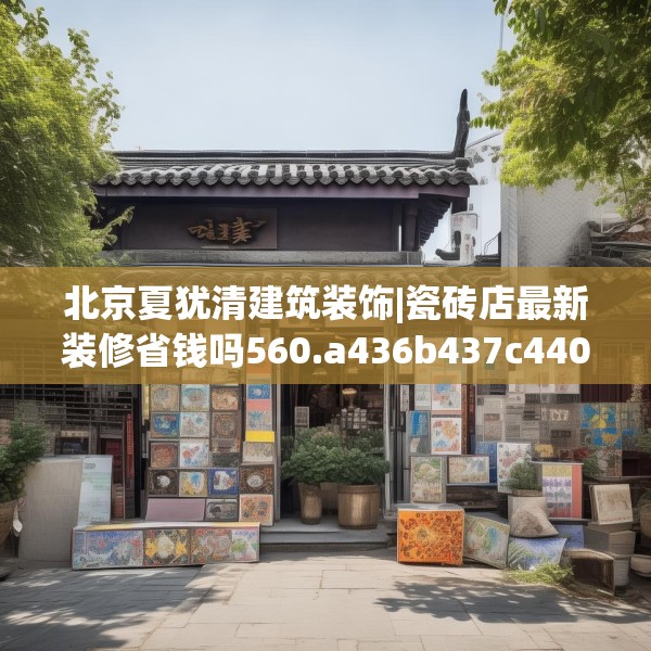 北京夏犹清建筑装饰|瓷砖店最新装修省钱吗560.a436b437c440fgy.44776660