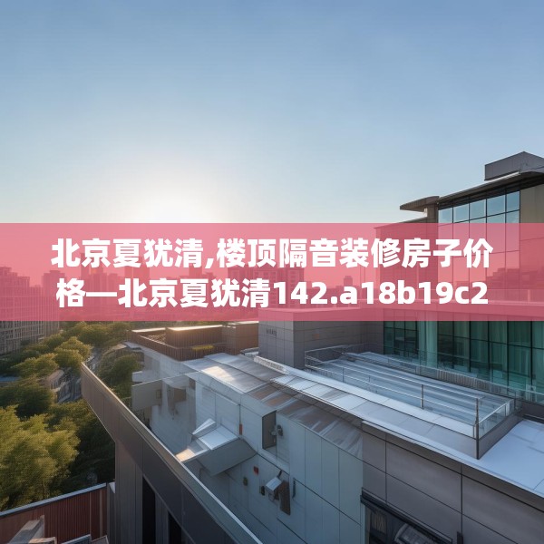 北京夏犹清,楼顶隔音装修房子价格—北京夏犹清142.a18b19c22fgy.29dewqe