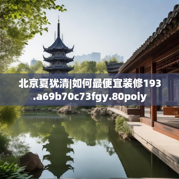 北京夏犹清|如何最便宜装修193.a69b70c73fgy.80poiy
