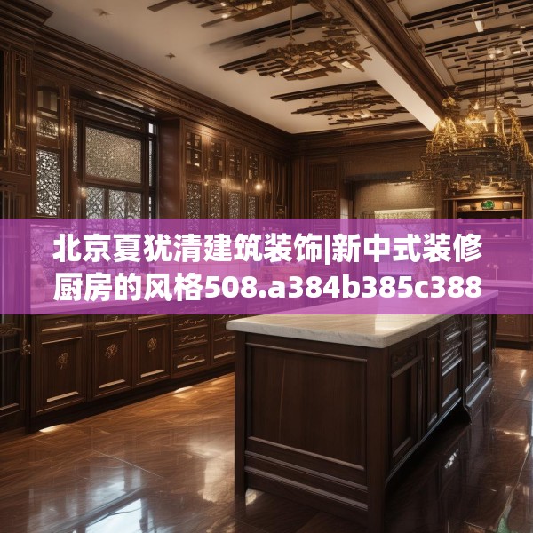 北京夏犹清建筑装饰|新中式装修厨房的风格508.a384b385c388fgy.395htyj