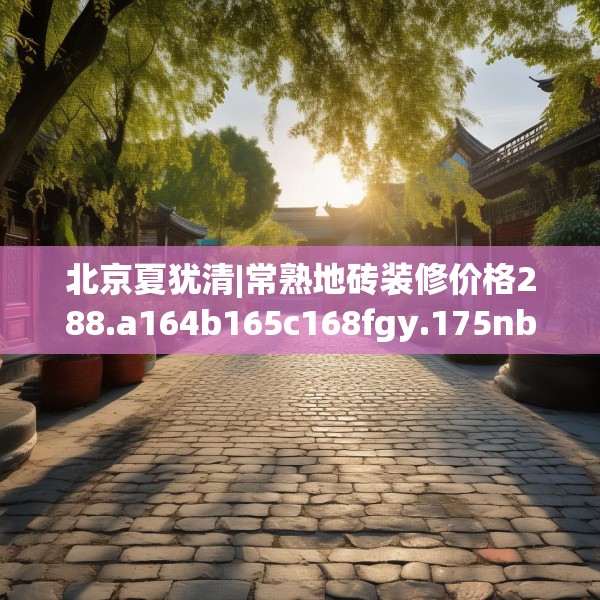 北京夏犹清|常熟地砖装修价格288.a164b165c168fgy.175nbn