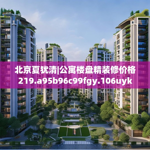 北京夏犹清|公寓楼盘精装修价格219.a95b96c99fgy.106uyk