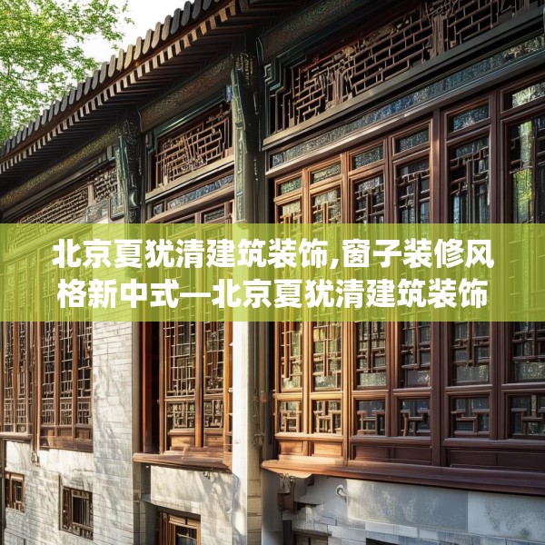 北京夏犹清建筑装饰,窗子装修风格新中式—北京夏犹清建筑装饰437.a313b314c317fgy.324fds