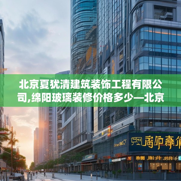 北京夏犹清建筑装饰工程有限公司,绵阳玻璃装修价格多少—北京夏犹清建筑装饰工程有限公司325.a201b202c205fgy.212jhhj