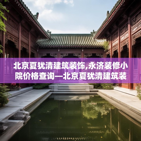 北京夏犹清建筑装饰,永济装修小院价格查询—北京夏犹清建筑装饰622.a498b499c502fgy509