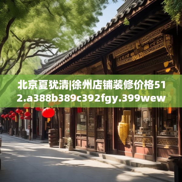 北京夏犹清|徐州店铺装修价格512.a388b389c392fgy.399wew