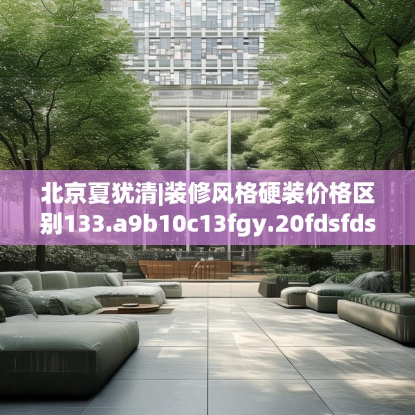 北京夏犹清|装修风格硬装价格区别133.a9b10c13fgy.20fdsfds