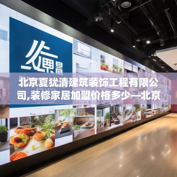 北京夏犹清建筑装饰工程有限公司,装修家居加盟价格多少—北京夏犹清建筑装饰工程有限公司249.a125b126c129fgy.136fhsg