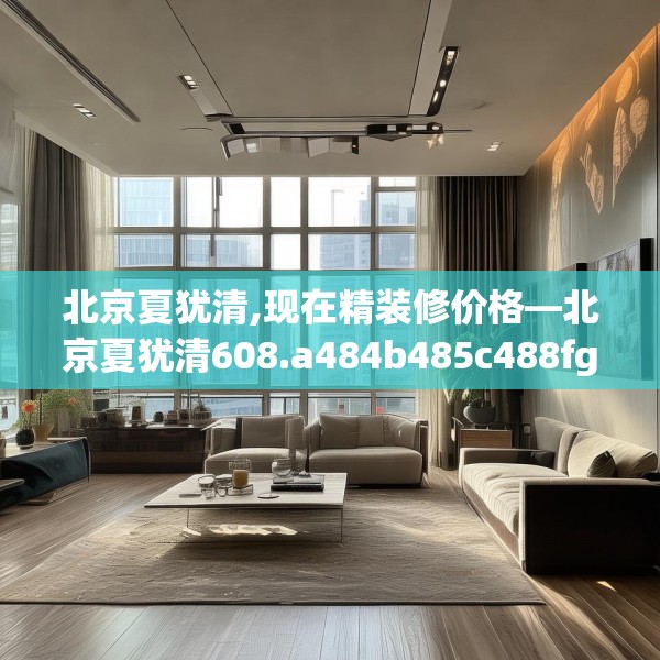 北京夏犹清,现在精装修价格—北京夏犹清608.a484b485c488fgy.495xczxv
