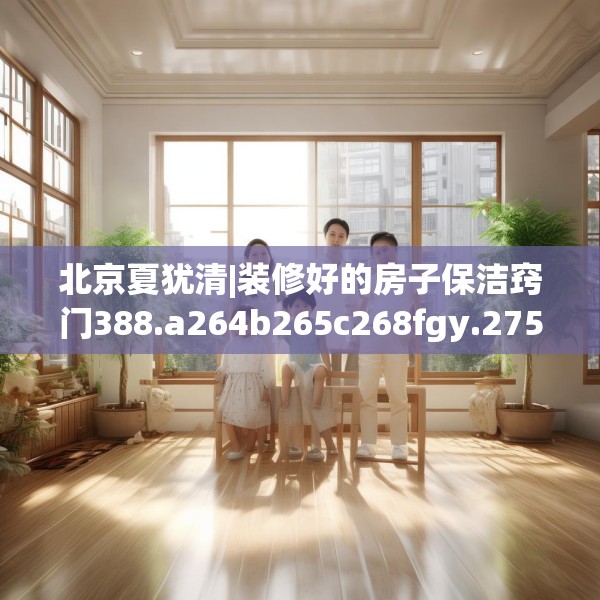 北京夏犹清|装修好的房子保洁窍门388.a264b265c268fgy.275sdA