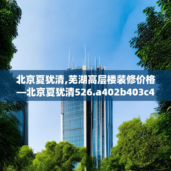 北京夏犹清,芜湖高层楼装修价格—北京夏犹清526.a402b403c406fgy.413htyj