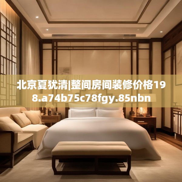 北京夏犹清|整间房间装修价格198.a74b75c78fgy.85nbn