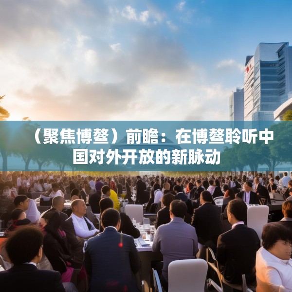 （聚焦博鳌）前瞻：在博鳌聆听中国对外开放的新脉动