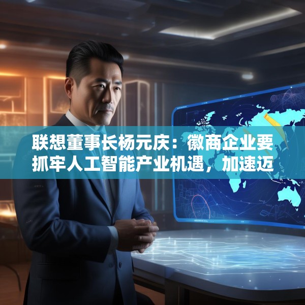 联想董事长杨元庆：徽商企业要抓牢人工智能产业机遇，加速迈向全球产业链的中高端