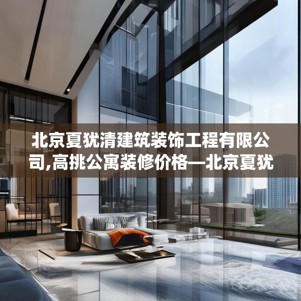 北京夏犹清建筑装饰工程有限公司,高挑公寓装修价格—北京夏犹清建筑装饰工程有限公司226.a102b103c106fgy.113sdA