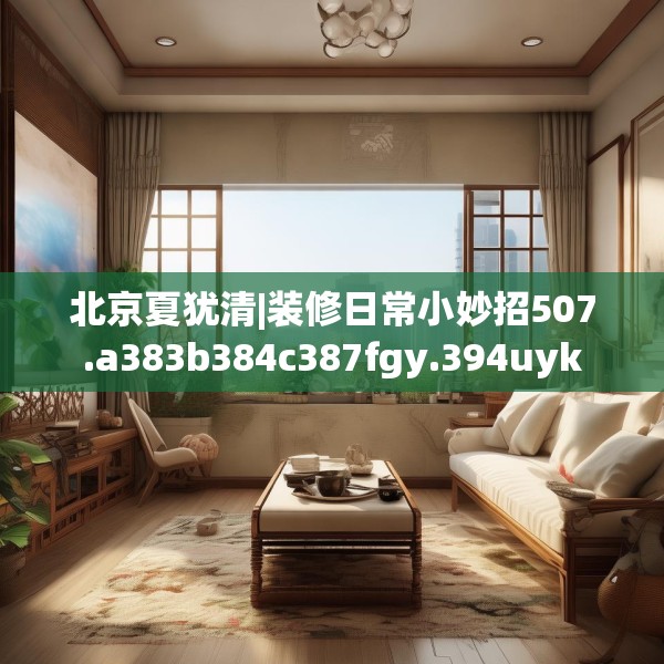 北京夏犹清|装修日常小妙招507.a383b384c387fgy.394uyk