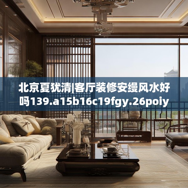 北京夏犹清|客厅装修安缦风水好吗139.a15b16c19fgy.26poiy