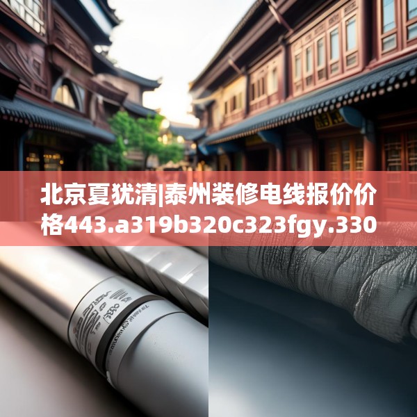 北京夏犹清|泰州装修电线报价价格443.a319b320c323fgy.330cvcx