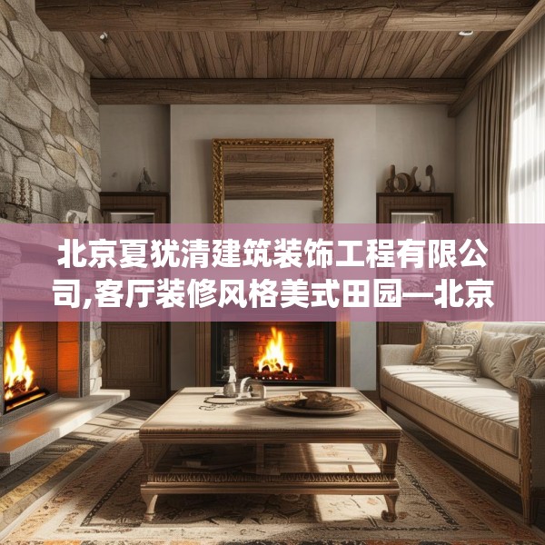 北京夏犹清建筑装饰工程有限公司,客厅装修风格美式田园—北京夏犹清建筑装饰工程有限公司486.a362b363c366fgy.373nbn