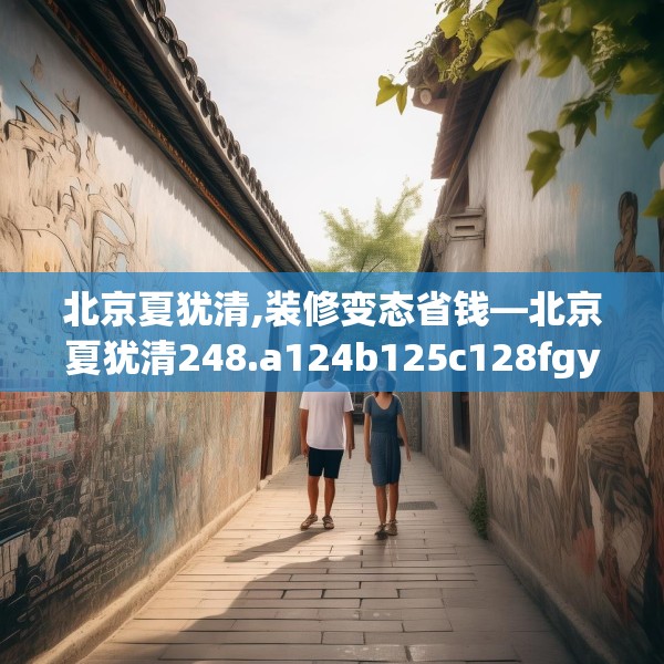 北京夏犹清,装修变态省钱—北京夏犹清248.a124b125c128fgy.135xczxv